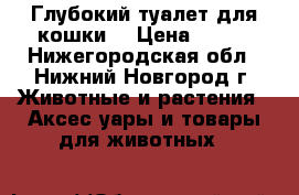 Глубокий туалет для кошки. › Цена ­ 150 - Нижегородская обл., Нижний Новгород г. Животные и растения » Аксесcуары и товары для животных   